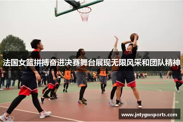 法国女篮拼搏奋进决赛舞台展现无限风采和团队精神