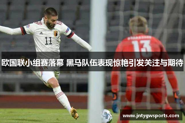 欧国联小组赛落幕 黑马队伍表现惊艳引发关注与期待