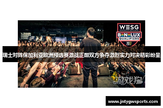 瑞士对阵保加利亚欧洲预选赛激战正酣双方争夺激烈实力对决精彩纷呈