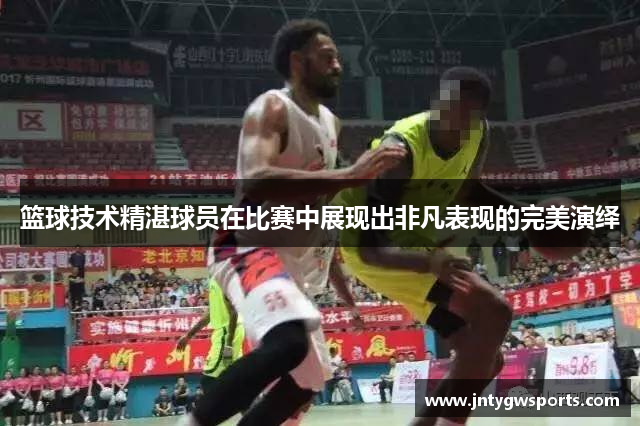 篮球技术精湛球员在比赛中展现出非凡表现的完美演绎