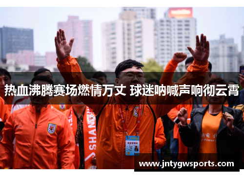 热血沸腾赛场燃情万丈 球迷呐喊声响彻云霄
