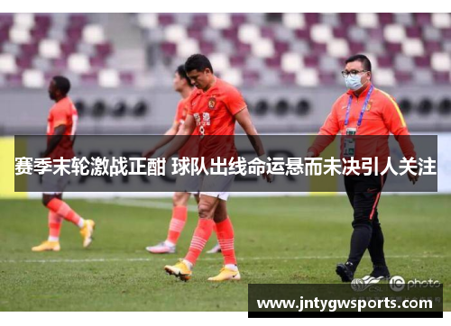 赛季末轮激战正酣 球队出线命运悬而未决引人关注
