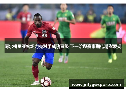 阿尔梅里亚客场力克对手成功晋级 下一阶段赛事期待精彩表现