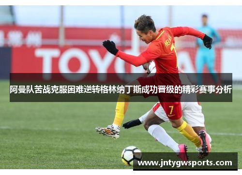 阿曼队苦战克服困难逆转格林纳丁斯成功晋级的精彩赛事分析