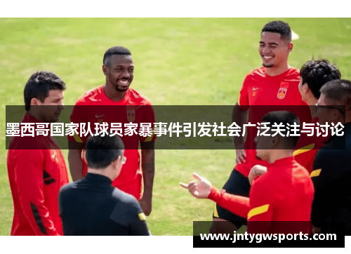 墨西哥国家队球员家暴事件引发社会广泛关注与讨论