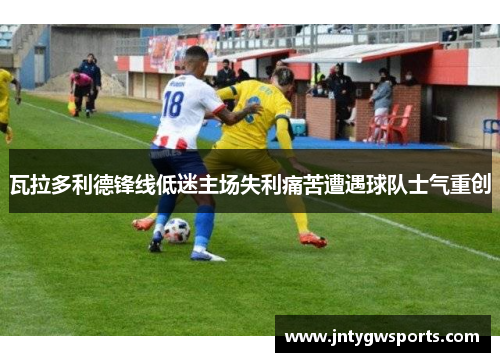 瓦拉多利德锋线低迷主场失利痛苦遭遇球队士气重创