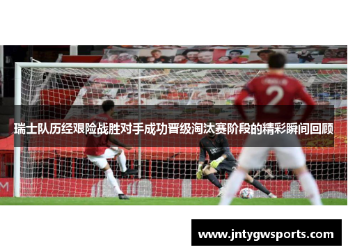 瑞士队历经艰险战胜对手成功晋级淘汰赛阶段的精彩瞬间回顾