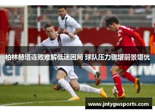 柏林赫塔连败难解低迷困局 球队压力骤增前景堪忧